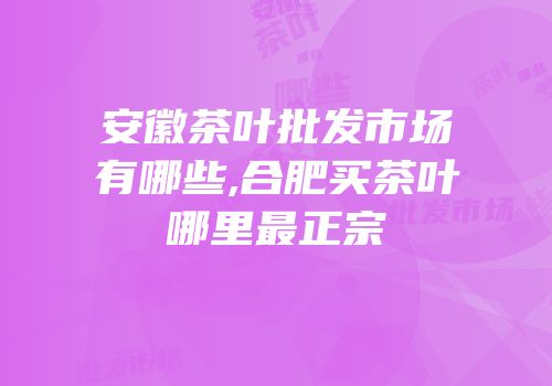 安徽茶叶批发市场有哪些,合肥买茶叶哪里最正宗