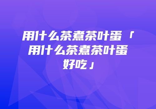 用什么茶煮茶叶蛋「用什么茶煮茶叶蛋好吃」