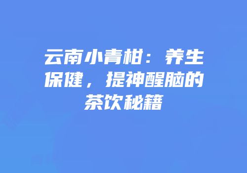 云南小青柑：养生保健，提神醒脑的茶饮秘籍