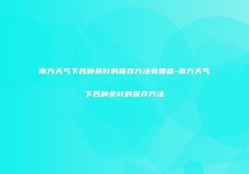 南方天气下各种茶叶的保存方法有哪些-南方天气下各种茶叶的保存方法
