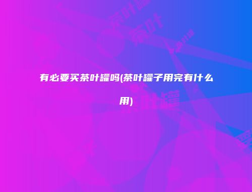 有必要买茶叶罐吗(茶叶罐子用完有什么用)