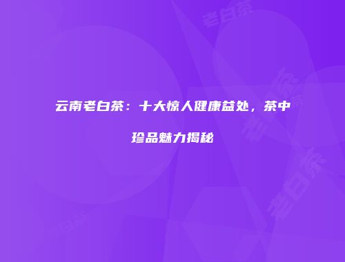 云南老白茶：十大惊人健康益处，茶中珍品魅力揭秘