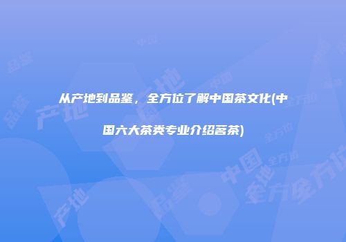 从产地到品鉴，全方位了解中国茶文化(中国六大茶类专业介绍茗茶)