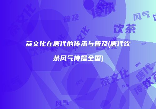 茶文化在唐代的传承与普及(唐代饮茶风气传播全国)