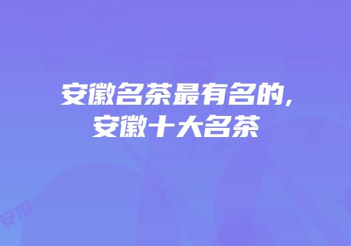 安徽名茶最有名的,安徽十大名茶