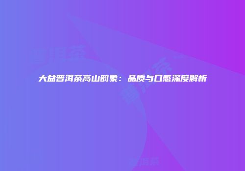 大益普洱茶高山韵象：品质与口感深度解析