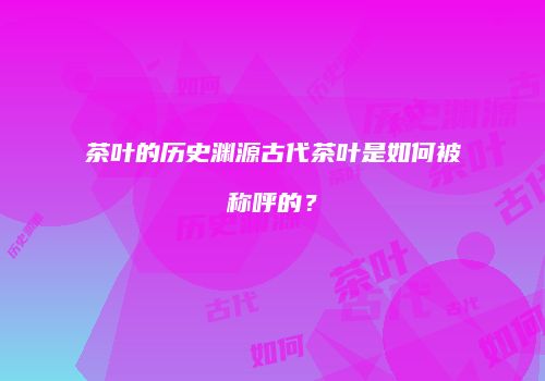 茶叶的历史渊源古代茶叶是如何被称呼的？