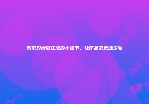 喝茶时需要注意的小细节，让你品茶更添乐趣