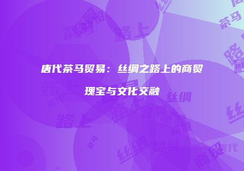 唐代茶马贸易：丝绸之路上的商贸瑰宝与文化交融
