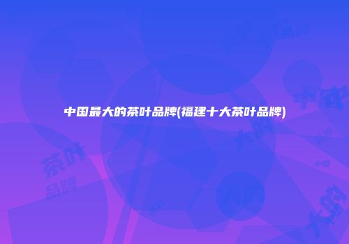 中国最大的茶叶品牌(福建十大茶叶品牌)