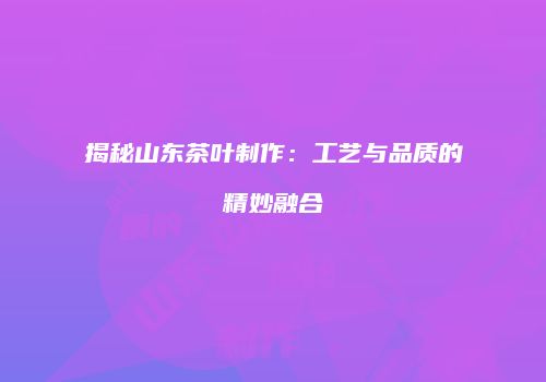揭秘山东茶叶制作：工艺与品质的精妙融合