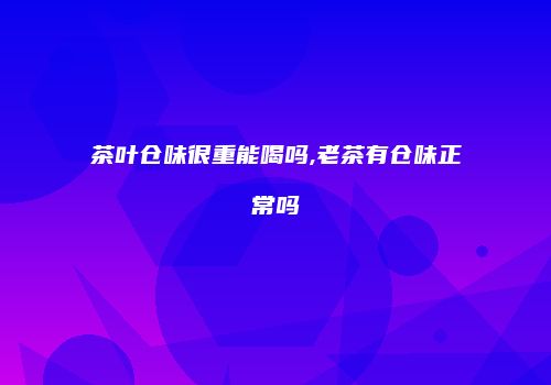 茶叶仓味很重能喝吗,老茶有仓味正常吗