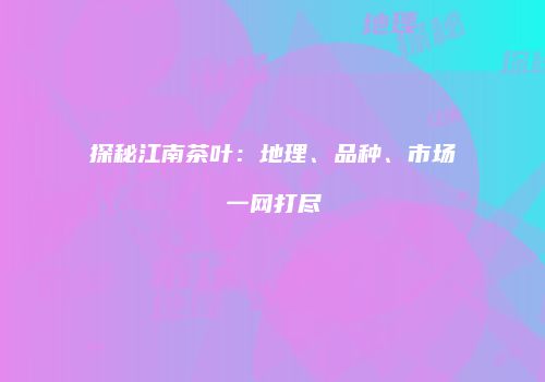 探秘江南茶叶：地理、品种、市场一网打尽