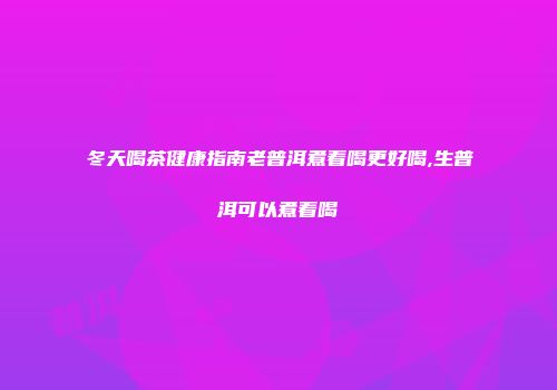 冬天喝茶健康指南老普洱煮着喝更好喝,生普洱可以煮着喝