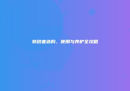 紫砂壶选购、使用与养护全攻略