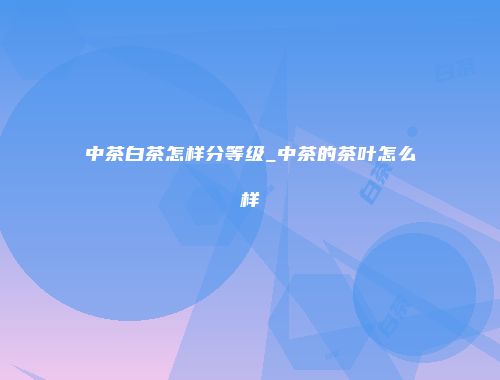 中茶白茶怎样分等级_中茶的茶叶怎么样