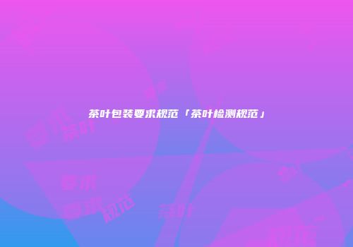 茶叶包装要求规范「茶叶检测规范」