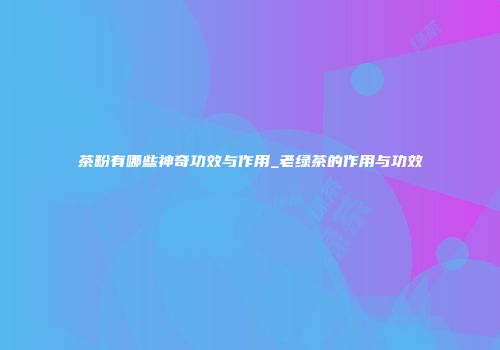 茶粉有哪些神奇功效与作用_老绿茶的作用与功效