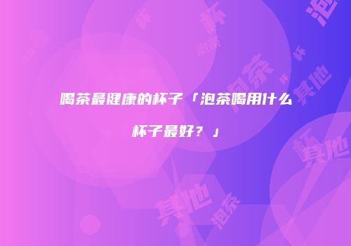 喝茶最健康的杯子「泡茶喝用什么杯子最好？」