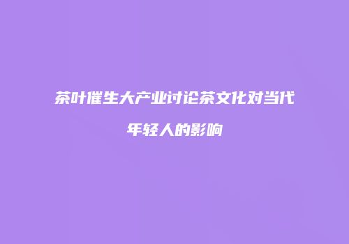 茶叶催生大产业讨论茶文化对当代年轻人的影响