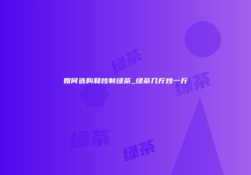 如何选购和炒制绿茶_绿茶几斤炒一斤