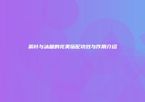 茶叶与冰糖的完美搭配功效与作用介绍