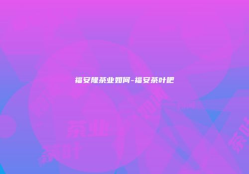 福安隆茶业如何-福安茶叶吧