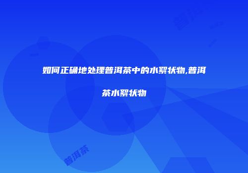 如何正确地处理普洱茶中的水絮状物,普洱茶水絮状物