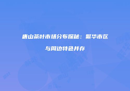 唐山茶叶市场分布探秘：繁华市区与周边特色并存