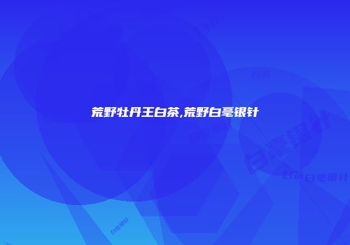 荒野牡丹王白茶,荒野白毫银针