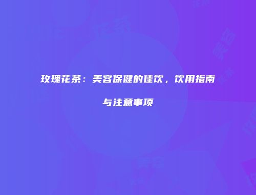 玫瑰花茶：美容保健的佳饮，饮用指南与注意事项