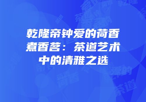 乾隆帝钟爱的荷香煮香茗：茶道艺术中的清雅之选