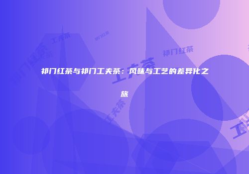 祁门红茶与祁门工夫茶：风味与工艺的差异化之旅