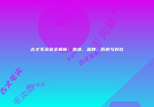 古丈毛尖茶全解析：泡法、品牌、历史与对比