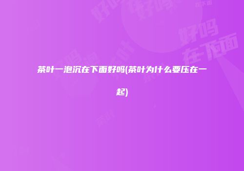 茶叶一泡沉在下面好吗(茶叶为什么要压在一起)