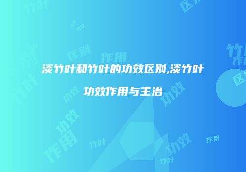 淡竹叶和竹叶的功效区别,淡竹叶功效作用与主治