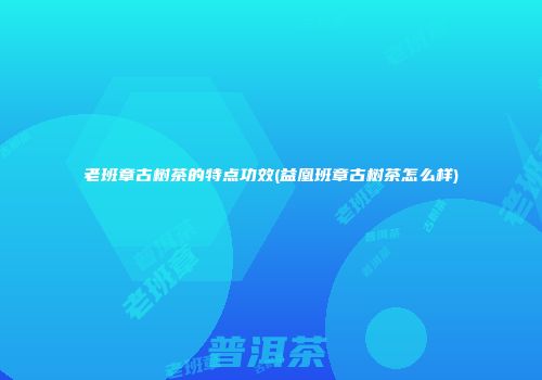 老班章古树茶的特点功效(益凰班章古树茶怎么样)