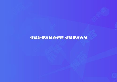 绿茶能美容抗衰老吗,绿茶美容方法