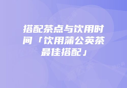 搭配茶点与饮用时间「饮用蒲公英茶最佳搭配」