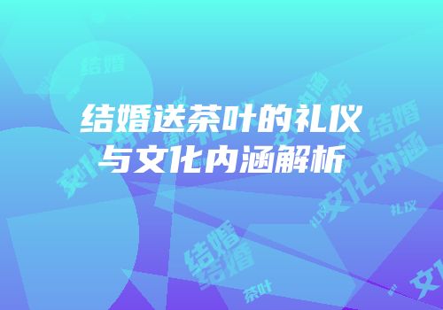 结婚送茶叶的礼仪与文化内涵解析