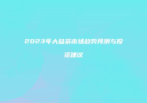 2023年大益茶市场趋势预测与投资建议