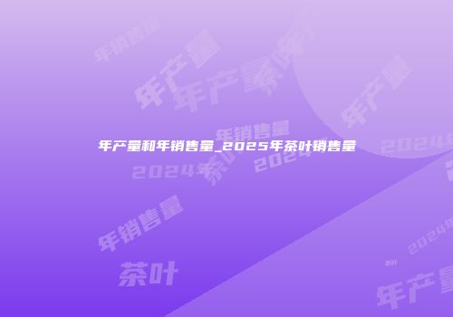 年产量和年销售量_2025年茶叶销售量