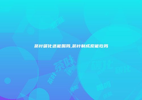 茶叶碳化还能喝吗,茶叶制成炭能吃吗