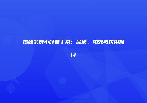 揭秘余庆小叶苦丁茶：品质、功效与饮用探讨
