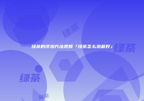 绿茶的浸泡方法视频「绿茶怎么泡最好」