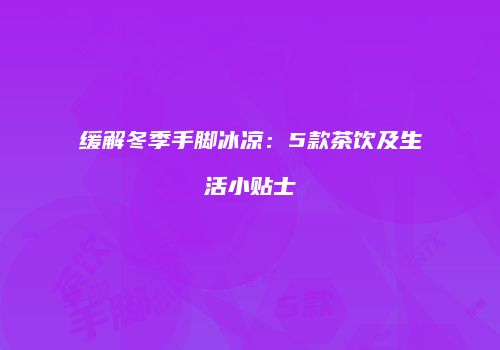 缓解冬季手脚冰凉：5款茶饮及生活小贴士