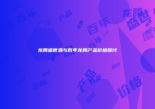 龙腾盛世酒与百年龙腾产品价格探讨