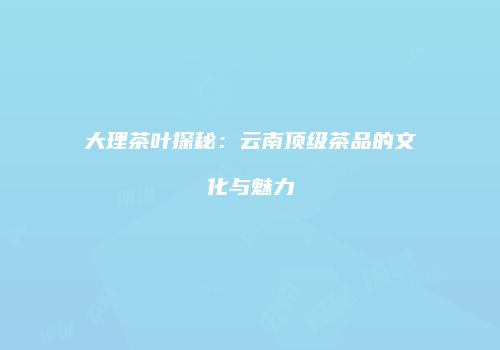 大理茶叶探秘：云南顶级茶品的文化与魅力
