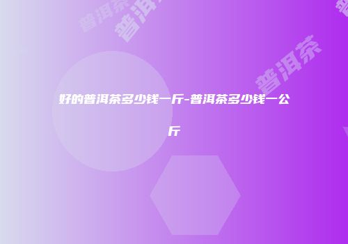 好的普洱茶多少钱一斤-普洱茶多少钱一公斤
