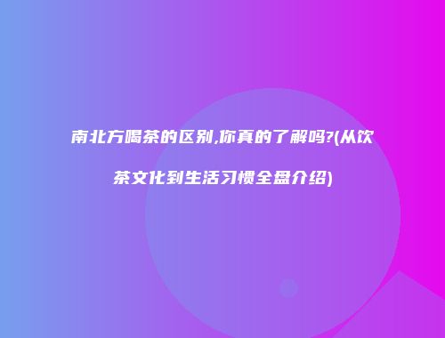 南北方喝茶的区别,你真的了解吗?(从饮茶文化到生活习惯全盘介绍)